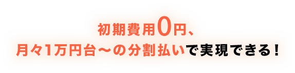 初期費用0円、月々1万円台～の分割払いで実現できる！